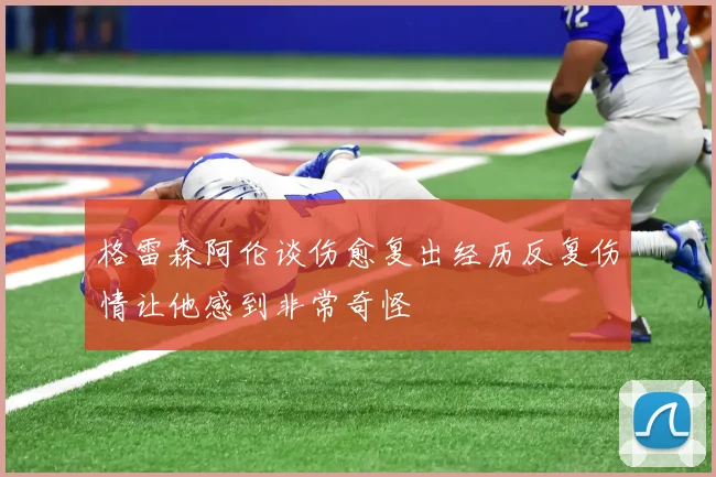 格雷森阿伦谈伤愈复出经历反复伤情让他感到非常奇怪