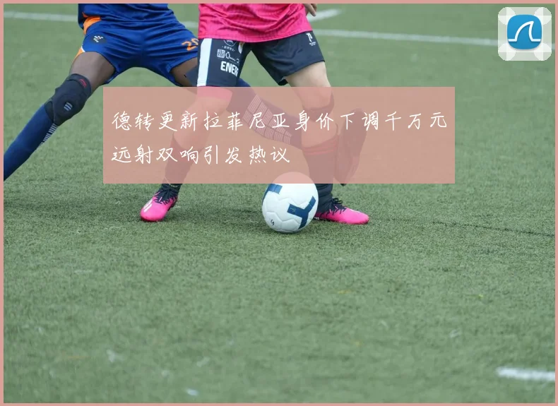 德转更新拉菲尼亚身价下调千万元远射双响引发热议