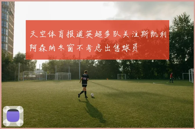天空体育报道英超多队关注斯凯利阿森纳冬窗不考虑出售球员