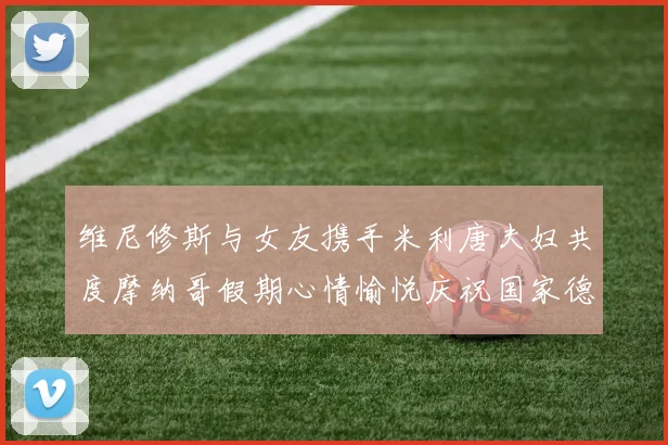 维尼修斯与女友携手米利唐夫妇共度摩纳哥假期心情愉悦庆祝国家德比胜利
