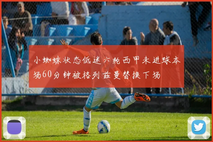 小蜘蛛状态低迷六轮西甲未进球本场60分钟被格列兹曼替换下场