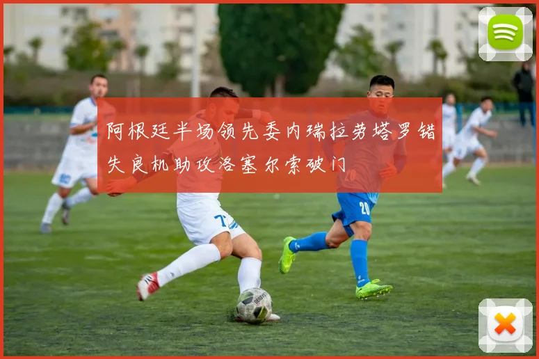 阿根廷半场领先委内瑞拉劳塔罗错失良机助攻洛塞尔索破门