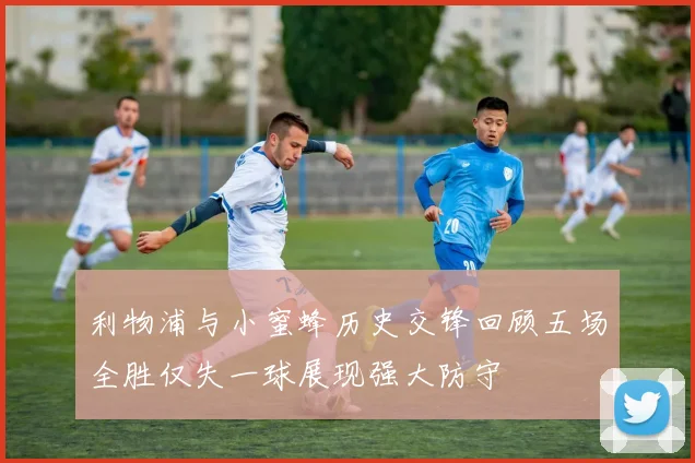 利物浦与小蜜蜂历史交锋回顾五场全胜仅失一球展现强大防守