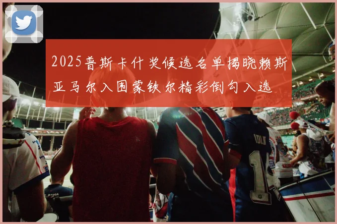 2025普斯卡什奖候选名单揭晓赖斯亚马尔入围蒙铁尔精彩倒勾入选