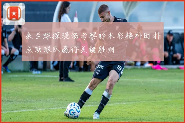 米兰球探现场考察铃木彩艳补时扑点助球队赢得关键胜利