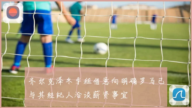 齐尔克泽冬季租借意向明确罗马已与其经纪人洽谈薪资事宜