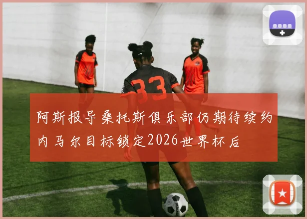 阿斯报导桑托斯俱乐部仍期待续约内马尔目标锁定2026世界杯后