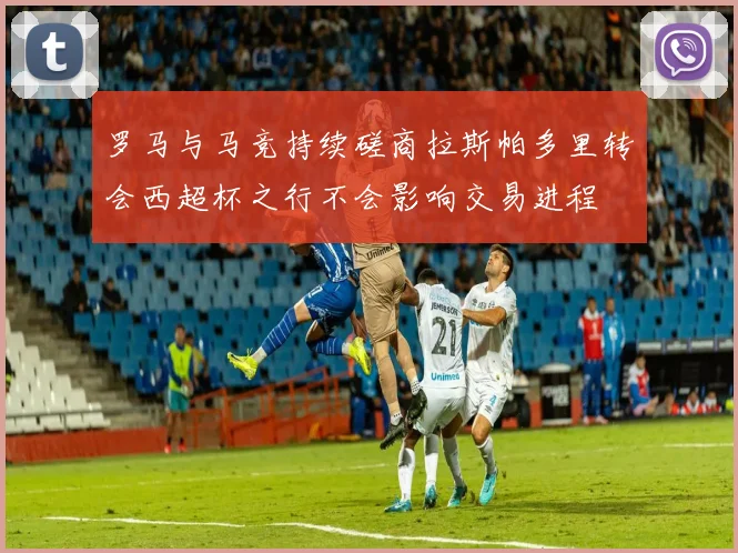 罗马与马竞持续磋商拉斯帕多里转会西超杯之行不会影响交易进程