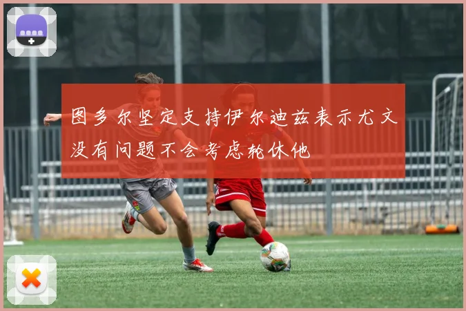 图多尔坚定支持伊尔迪兹表示尤文没有问题不会考虑轮休他