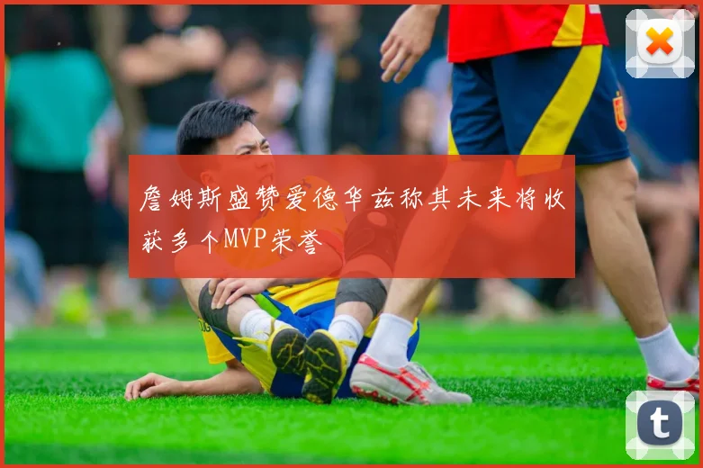 詹姆斯盛赞爱德华兹称其未来将收获多个MVP荣誉