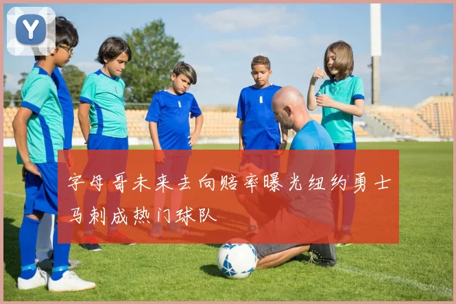 字母哥未来去向赔率曝光纽约勇士马刺成热门球队