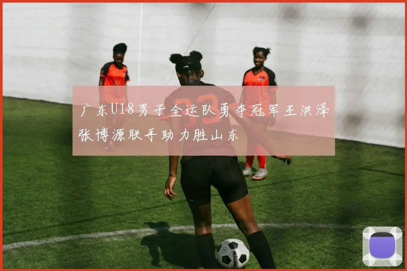 广东U18男子全运队勇夺冠军王洪泽张博源联手助力胜山东