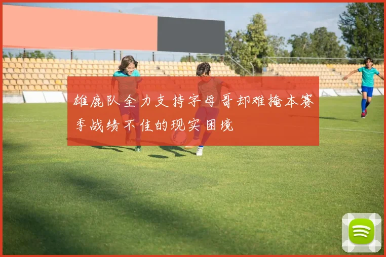 雄鹿队全力支持字母哥却难掩本赛季战绩不佳的现实困境
