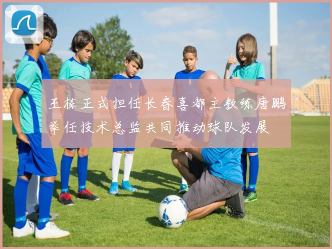 王栋正式担任长春喜都主教练唐鹏举任技术总监共同推动球队发展