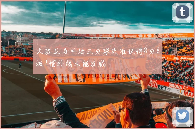 文班亚马半场三分球失准仅得8分8板2帽外线未能发威