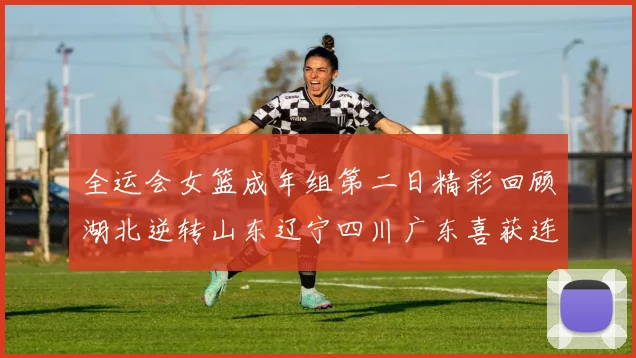 全运会女篮成年组第二日精彩回顾湖北逆转山东辽宁四川广东喜获连胜