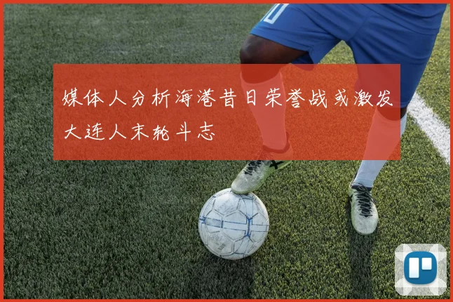 媒体人分析海港昔日荣誉战或激发大连人末轮斗志