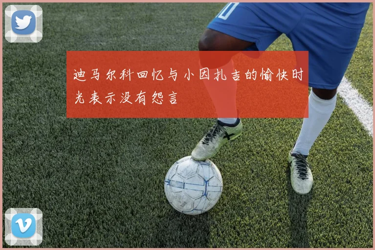 迪马尔科回忆与小因扎吉的愉快时光表示没有怨言