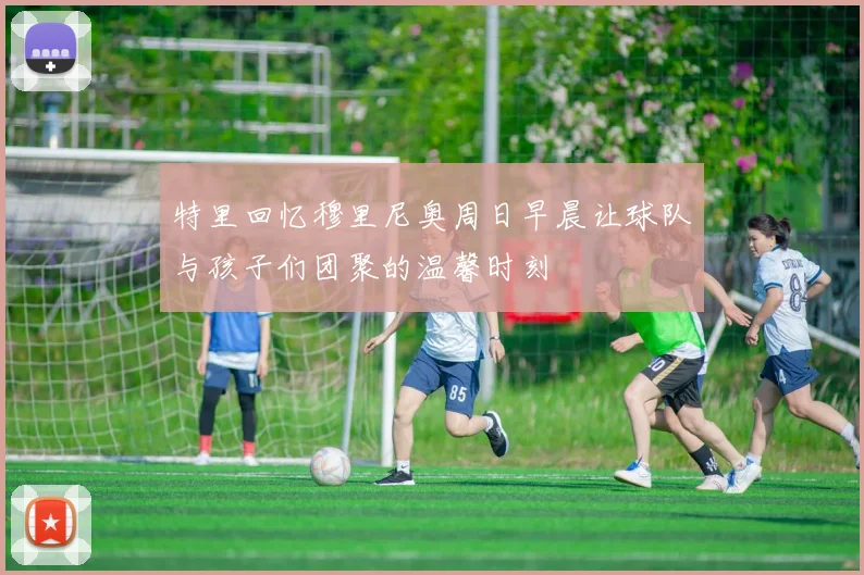 特里回忆穆里尼奥周日早晨让球队与孩子们团聚的温馨时刻