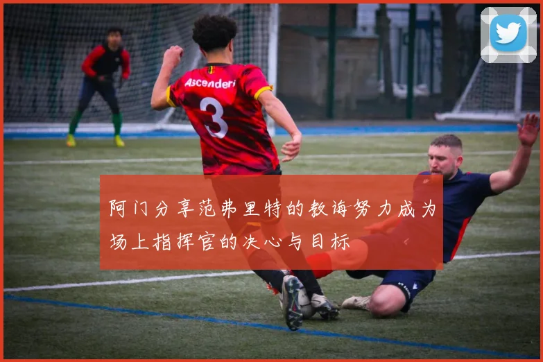 阿门分享范弗里特的教诲努力成为场上指挥官的决心与目标