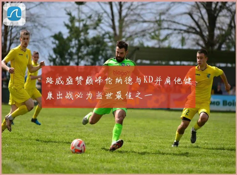 路威盛赞巅峰伦纳德与KD并肩他健康出战必为当世最佳之一
