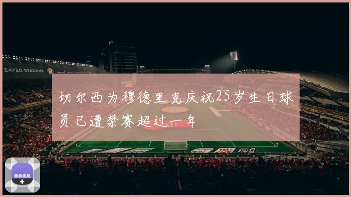 切尔西为穆德里克庆祝25岁生日球员已遭禁赛超过一年