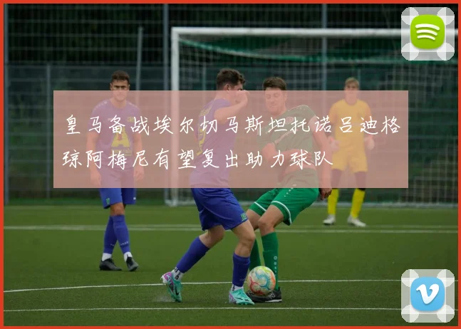 皇马备战埃尔切马斯坦托诺吕迪格琼阿梅尼有望复出助力球队