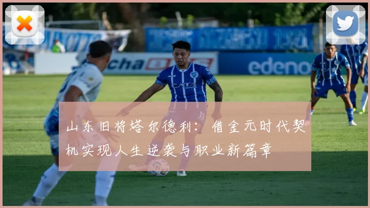山东旧将塔尔德利：借金元时代契机实现人生逆袭与职业新篇章