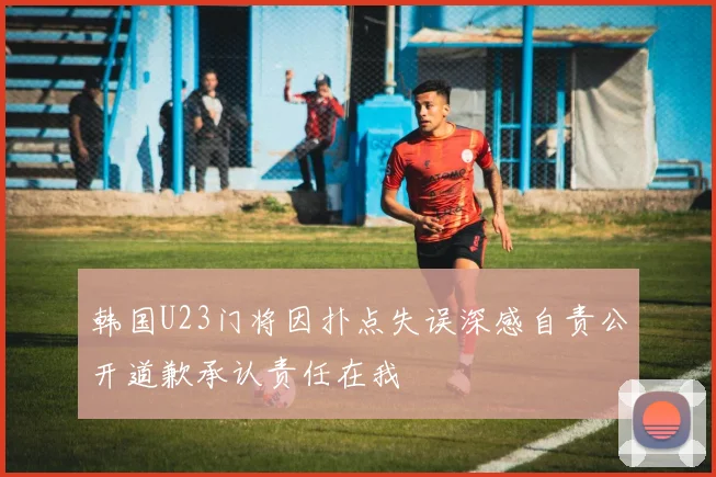 韩国U23门将因扑点失误深感自责公开道歉承认责任在我