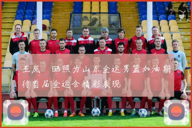 王岚嵚晒照为山东全运男篮加油期待首届全运会精彩表现
