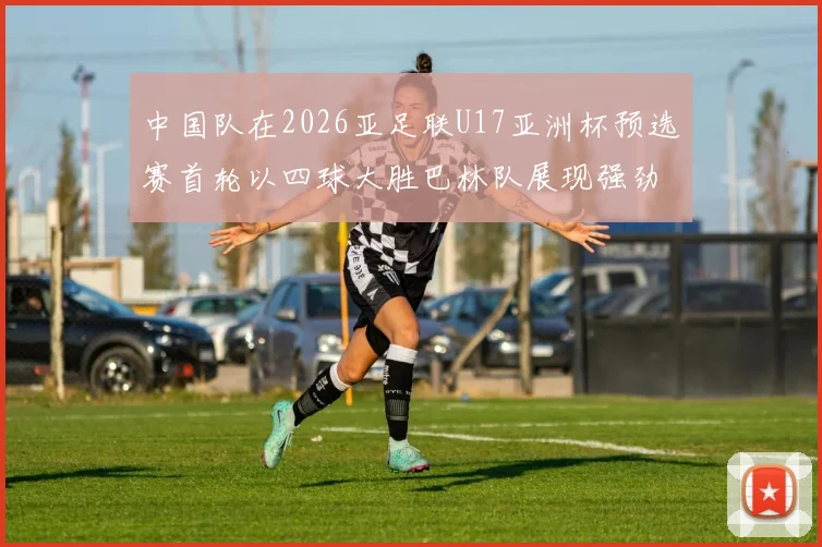 中国队在2026亚足联U17亚洲杯预选赛首轮以四球大胜巴林队展现强劲实力