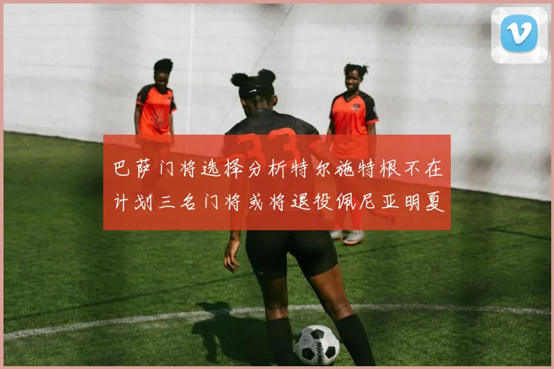巴萨门将选择分析特尔施特根不在计划三名门将或将退役佩尼亚明夏回归展望