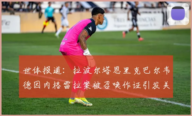 世体报道：拉波尔塔恩里克巴尔韦德因内格雷拉案被召唤作证引发关注