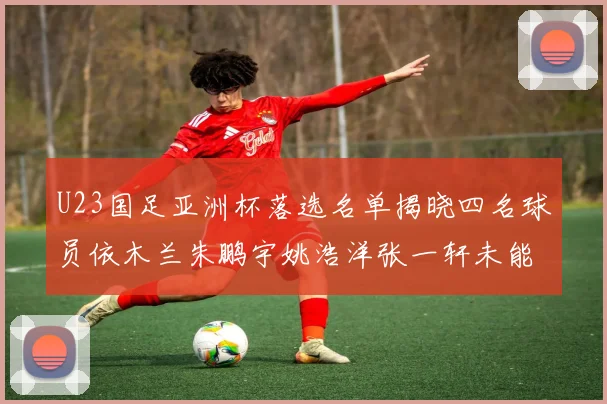 U23国足亚洲杯落选名单揭晓四名球员依木兰朱鹏宇姚浩洋张一轩未能入选