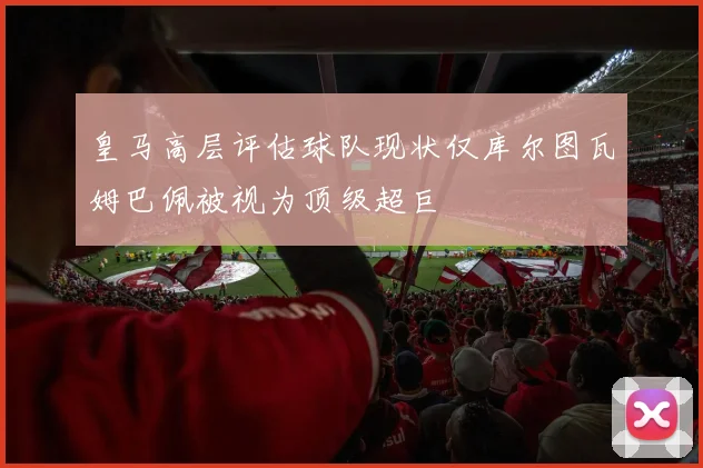 皇马高层评估球队现状仅库尔图瓦姆巴佩被视为顶级超巨