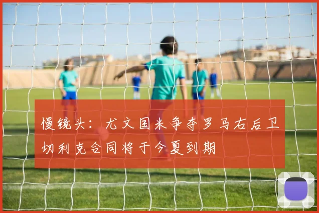 慢镜头：尤文国米争夺罗马右后卫切利克合同将于今夏到期