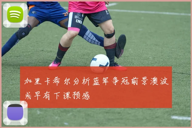 加里卡希尔分析蓝军争冠前景澳波或早有下课预感